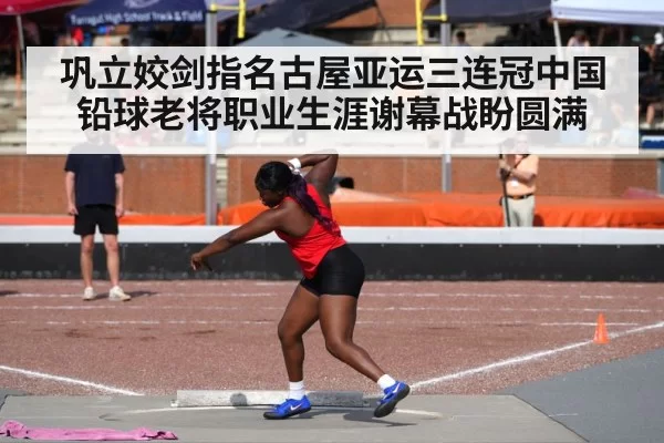 巩立姣剑指名古屋亚运三连冠中国铅球老将职业生涯谢幕战盼圆满