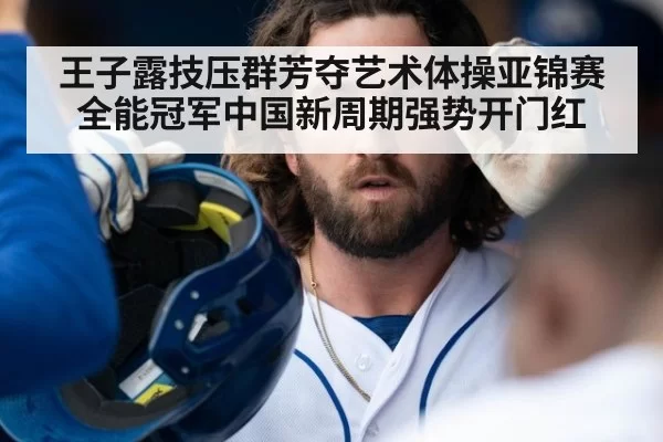 王子露技压群芳夺艺术体操亚锦赛全能冠军中国新周期强势开门红